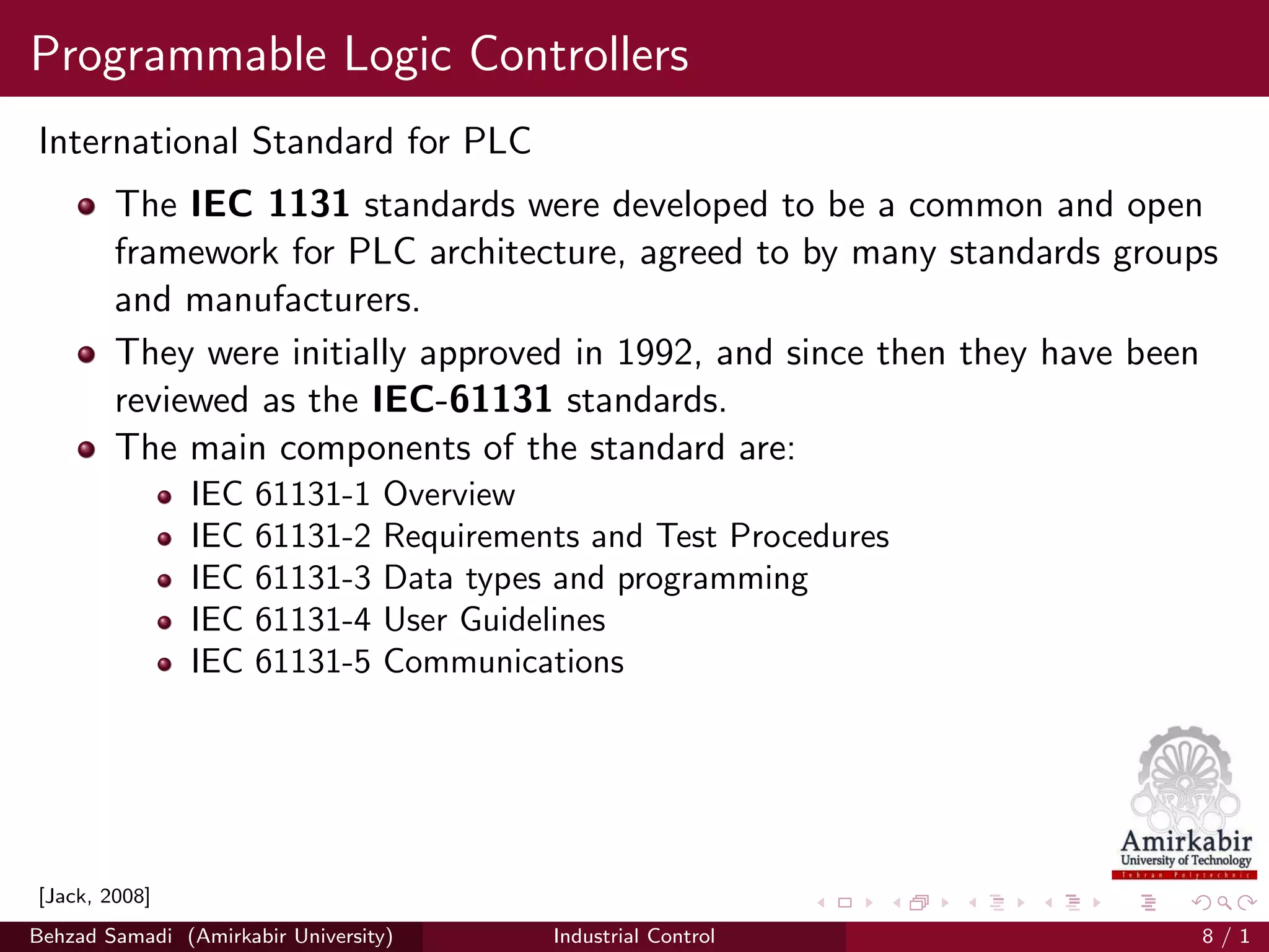Programmable Logic Controllers
International Standard for PLC
The IEC 1131 standards were developed to be a common and open
framework for PLC architecture, agreed to by many standards groups
and manufacturers.
They were initially approved in 1992, and since then they have been
reviewed as the IEC-61131 standards.
The main components of the standard are:
IEC 61131-1 Overview
IEC 61131-2 Requirements and Test Procedures
IEC 61131-3 Data types and programming
IEC 61131-4 User Guidelines
IEC 61131-5 Communications
[Jack, 2008]
Behzad Samadi (Amirkabir University) Industrial Control 8 / 1
 