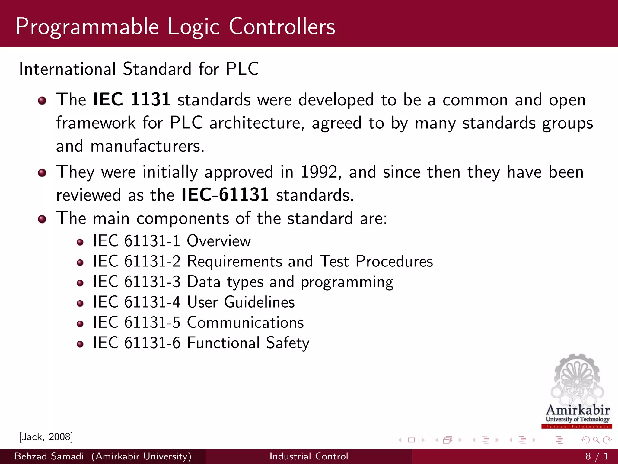 Programmable Logic Controllers
International Standard for PLC
The IEC 1131 standards were developed to be a common and open
framework for PLC architecture, agreed to by many standards groups
and manufacturers.
They were initially approved in 1992, and since then they have been
reviewed as the IEC-61131 standards.
The main components of the standard are:
IEC 61131-1 Overview
IEC 61131-2 Requirements and Test Procedures
IEC 61131-3 Data types and programming
IEC 61131-4 User Guidelines
IEC 61131-5 Communications
IEC 61131-6 Functional Safety
[Jack, 2008]
Behzad Samadi (Amirkabir University) Industrial Control 8 / 1
 