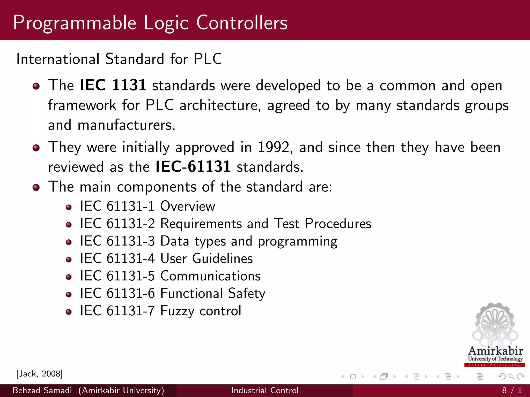 Programmable Logic Controllers
International Standard for PLC
The IEC 1131 standards were developed to be a common and open
framework for PLC architecture, agreed to by many standards groups
and manufacturers.
They were initially approved in 1992, and since then they have been
reviewed as the IEC-61131 standards.
The main components of the standard are:
IEC 61131-1 Overview
IEC 61131-2 Requirements and Test Procedures
IEC 61131-3 Data types and programming
IEC 61131-4 User Guidelines
IEC 61131-5 Communications
IEC 61131-6 Functional Safety
IEC 61131-7 Fuzzy control
[Jack, 2008]
Behzad Samadi (Amirkabir University) Industrial Control 8 / 1
 
