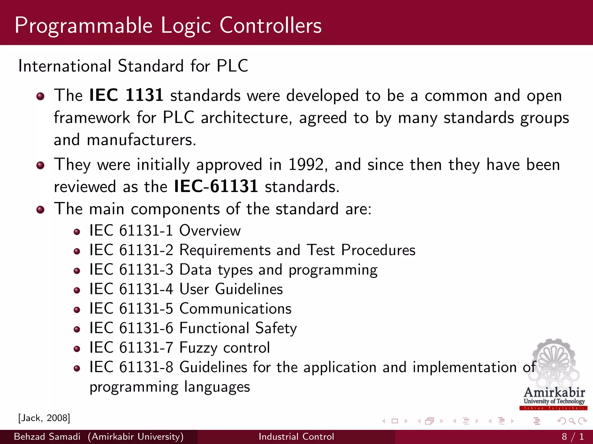 Programmable Logic Controllers
International Standard for PLC
The IEC 1131 standards were developed to be a common and open
framework for PLC architecture, agreed to by many standards groups
and manufacturers.
They were initially approved in 1992, and since then they have been
reviewed as the IEC-61131 standards.
The main components of the standard are:
IEC 61131-1 Overview
IEC 61131-2 Requirements and Test Procedures
IEC 61131-3 Data types and programming
IEC 61131-4 User Guidelines
IEC 61131-5 Communications
IEC 61131-6 Functional Safety
IEC 61131-7 Fuzzy control
IEC 61131-8 Guidelines for the application and implementation of
programming languages
[Jack, 2008]
Behzad Samadi (Amirkabir University) Industrial Control 8 / 1
 