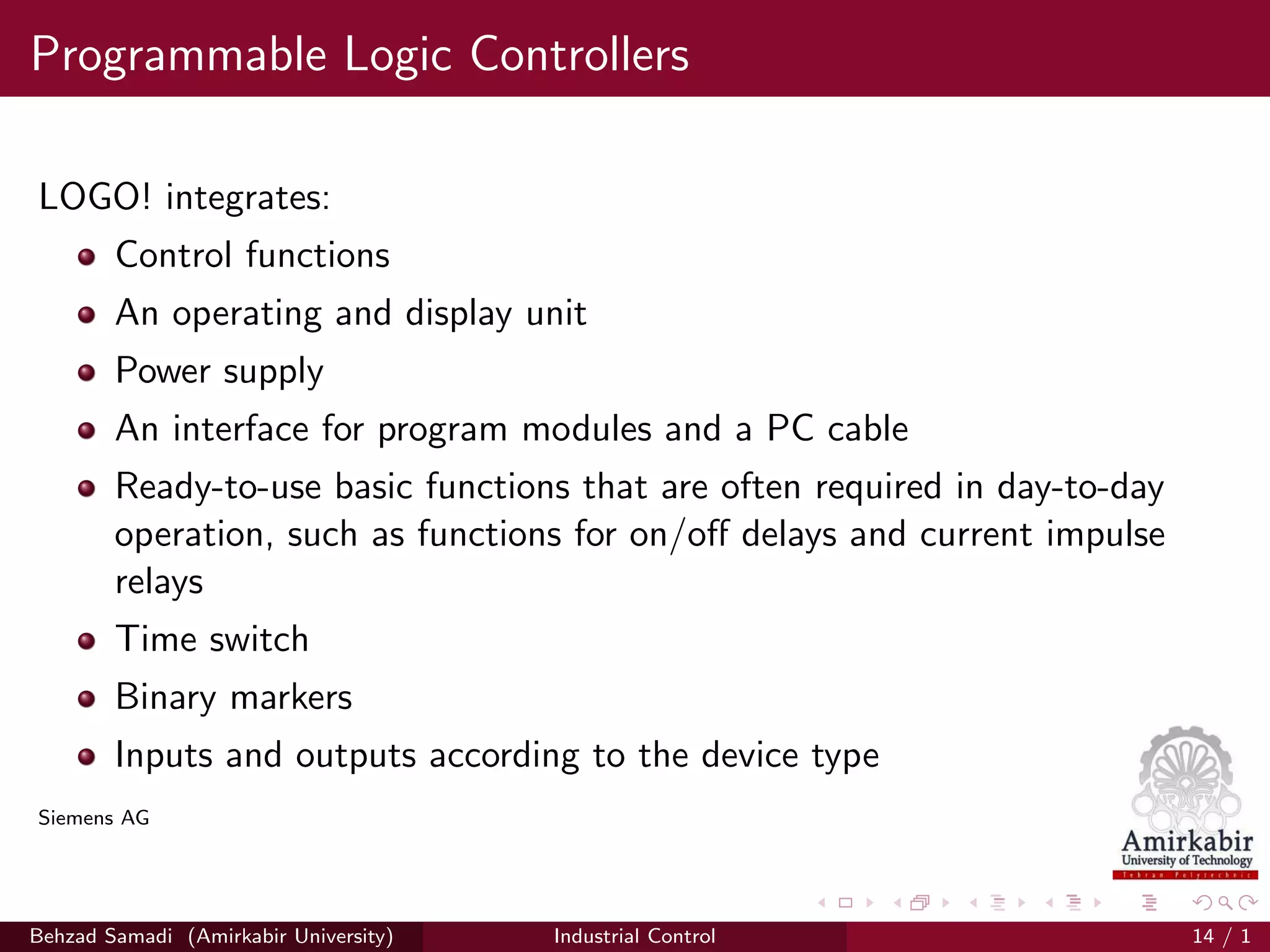 Programmable Logic Controllers
LOGO! integrates:
Control functions
An operating and display unit
Power supply
An interface for program modules and a PC cable
Ready-to-use basic functions that are often required in day-to-day
operation, such as functions for on/oﬀ delays and current impulse
relays
Time switch
Binary markers
Inputs and outputs according to the device type
Siemens AG
Behzad Samadi (Amirkabir University) Industrial Control 14 / 1
 