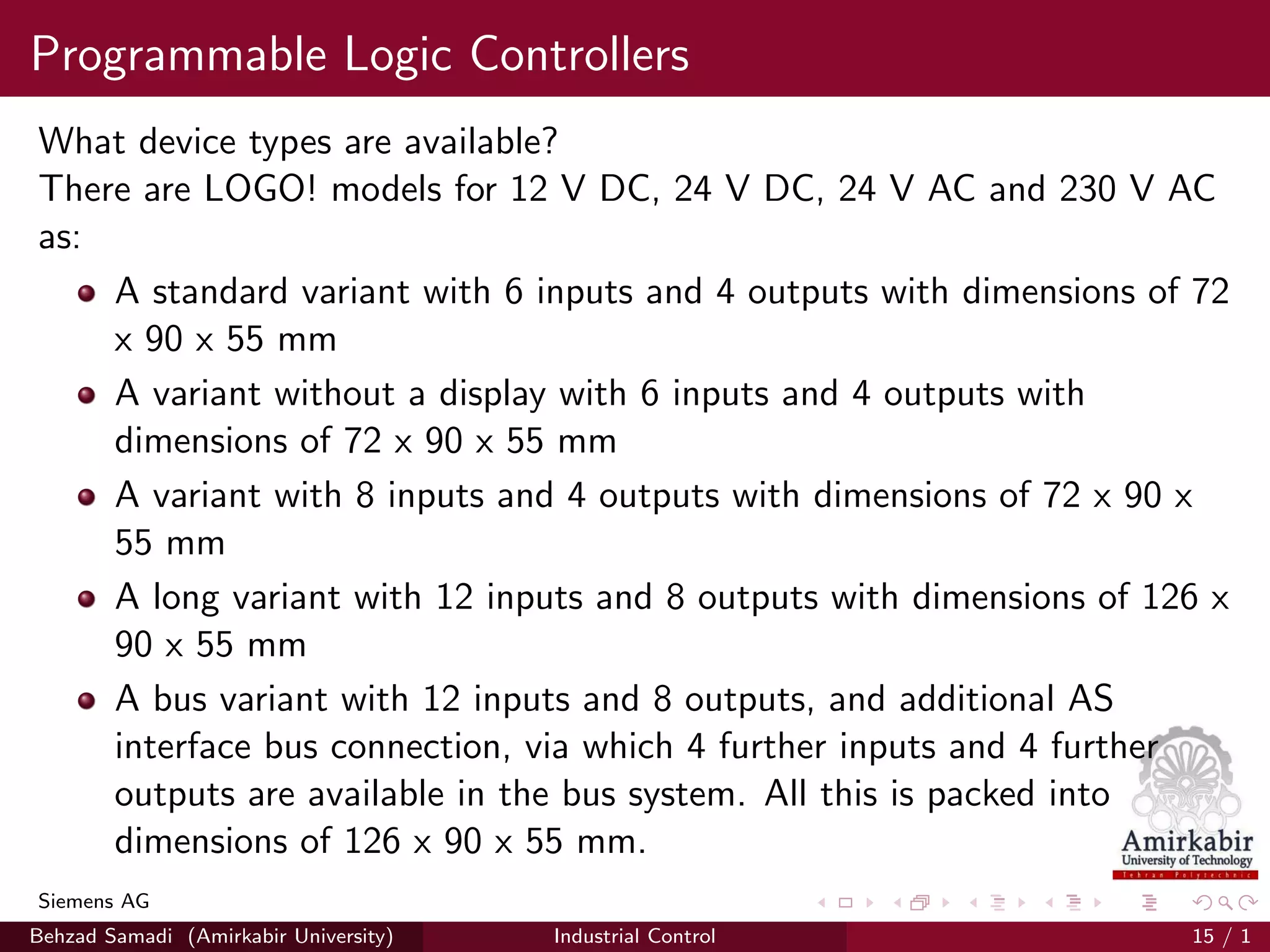 Programmable Logic Controllers
What device types are available?
There are LOGO! models for 12 V DC, 24 V DC, 24 V AC and 230 V AC
as:
A standard variant with 6 inputs and 4 outputs with dimensions of 72
x 90 x 55 mm
A variant without a display with 6 inputs and 4 outputs with
dimensions of 72 x 90 x 55 mm
A variant with 8 inputs and 4 outputs with dimensions of 72 x 90 x
55 mm
A long variant with 12 inputs and 8 outputs with dimensions of 126 x
90 x 55 mm
A bus variant with 12 inputs and 8 outputs, and additional AS
interface bus connection, via which 4 further inputs and 4 further
outputs are available in the bus system. All this is packed into
dimensions of 126 x 90 x 55 mm.
Siemens AG
Behzad Samadi (Amirkabir University) Industrial Control 15 / 1
 
