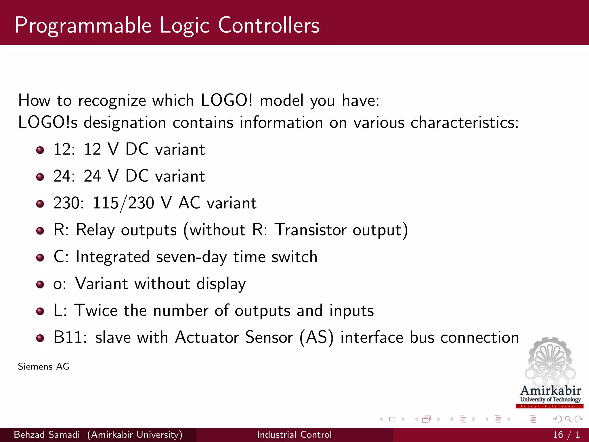 Programmable Logic Controllers
How to recognize which LOGO! model you have:
LOGO!s designation contains information on various characteristics:
12: 12 V DC variant
24: 24 V DC variant
230: 115/230 V AC variant
R: Relay outputs (without R: Transistor output)
C: Integrated seven-day time switch
o: Variant without display
L: Twice the number of outputs and inputs
B11: slave with Actuator Sensor (AS) interface bus connection
Siemens AG
Behzad Samadi (Amirkabir University) Industrial Control 16 / 1
 