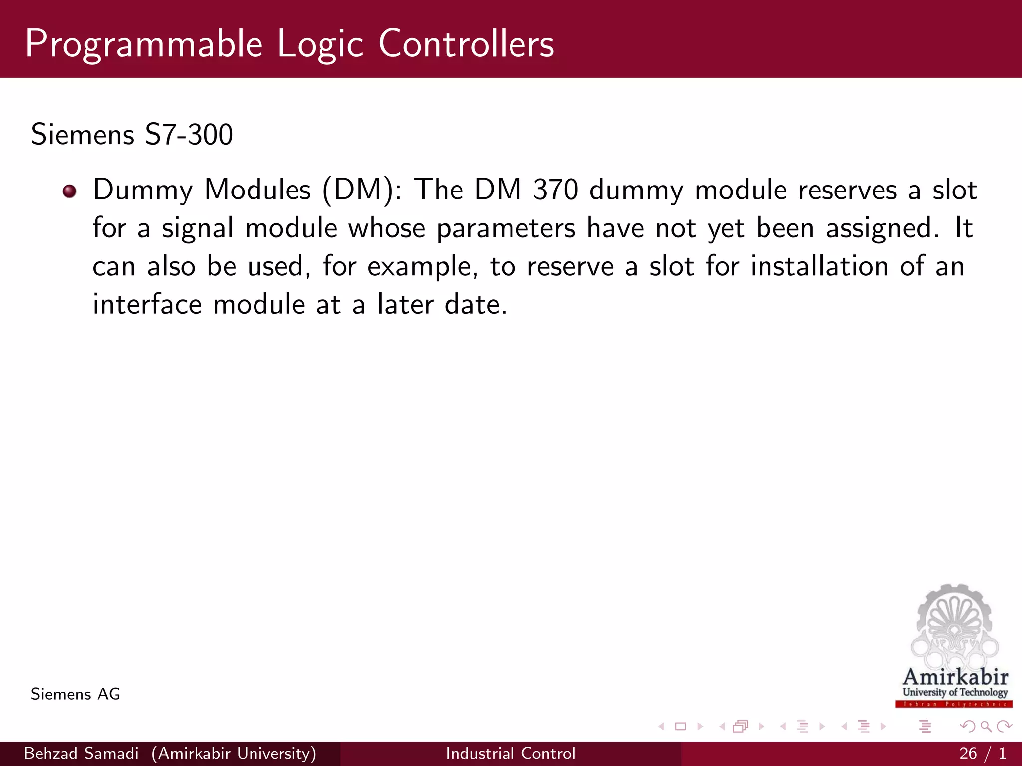 Programmable Logic Controllers
Siemens S7-300
Dummy Modules (DM): The DM 370 dummy module reserves a slot
for a signal module whose parameters have not yet been assigned. It
can also be used, for example, to reserve a slot for installation of an
interface module at a later date.
Siemens AG
Behzad Samadi (Amirkabir University) Industrial Control 26 / 1
 