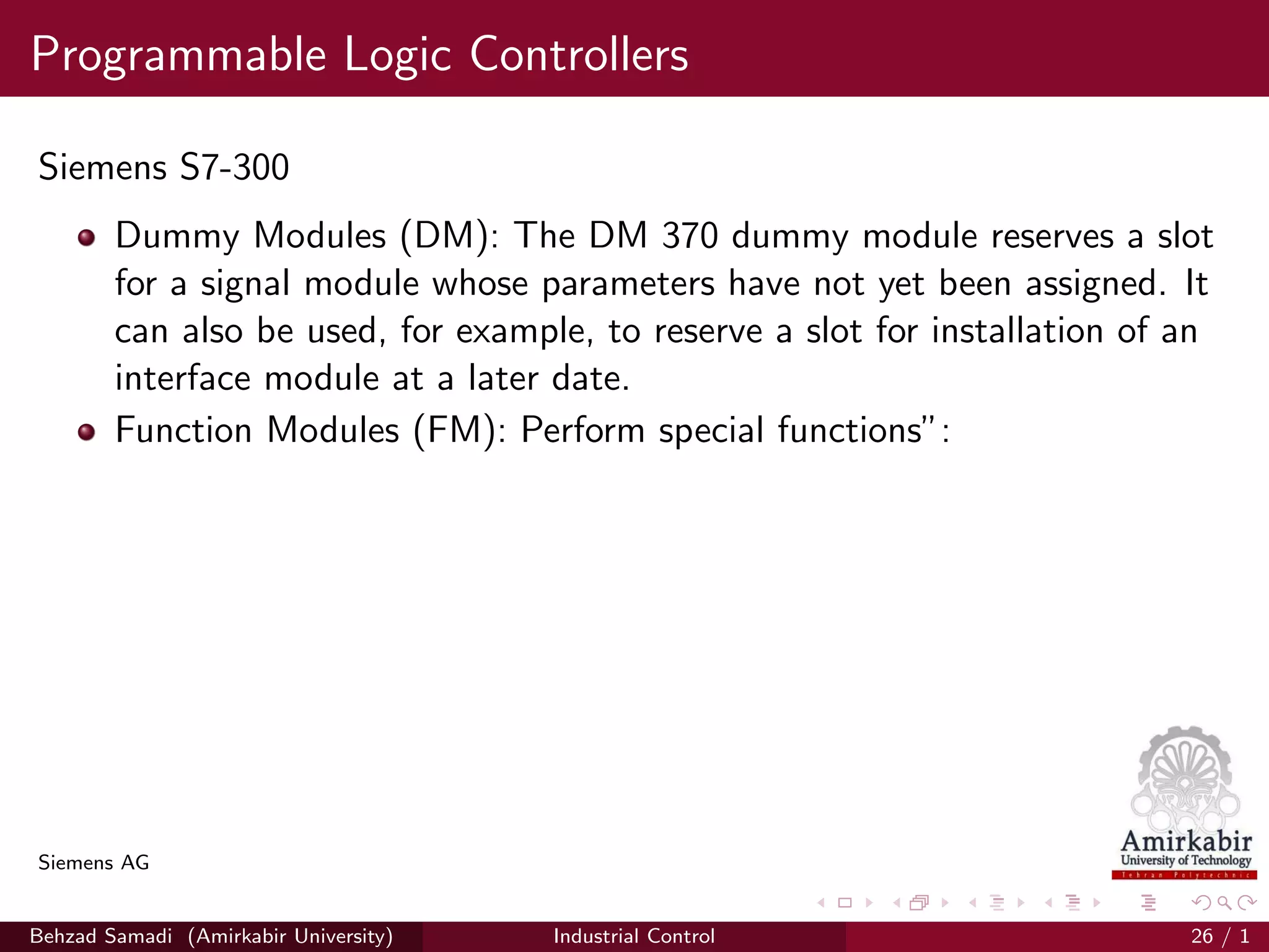 Programmable Logic Controllers
Siemens S7-300
Dummy Modules (DM): The DM 370 dummy module reserves a slot
for a signal module whose parameters have not yet been assigned. It
can also be used, for example, to reserve a slot for installation of an
interface module at a later date.
Function Modules (FM): Perform special functions”:
Siemens AG
Behzad Samadi (Amirkabir University) Industrial Control 26 / 1
 