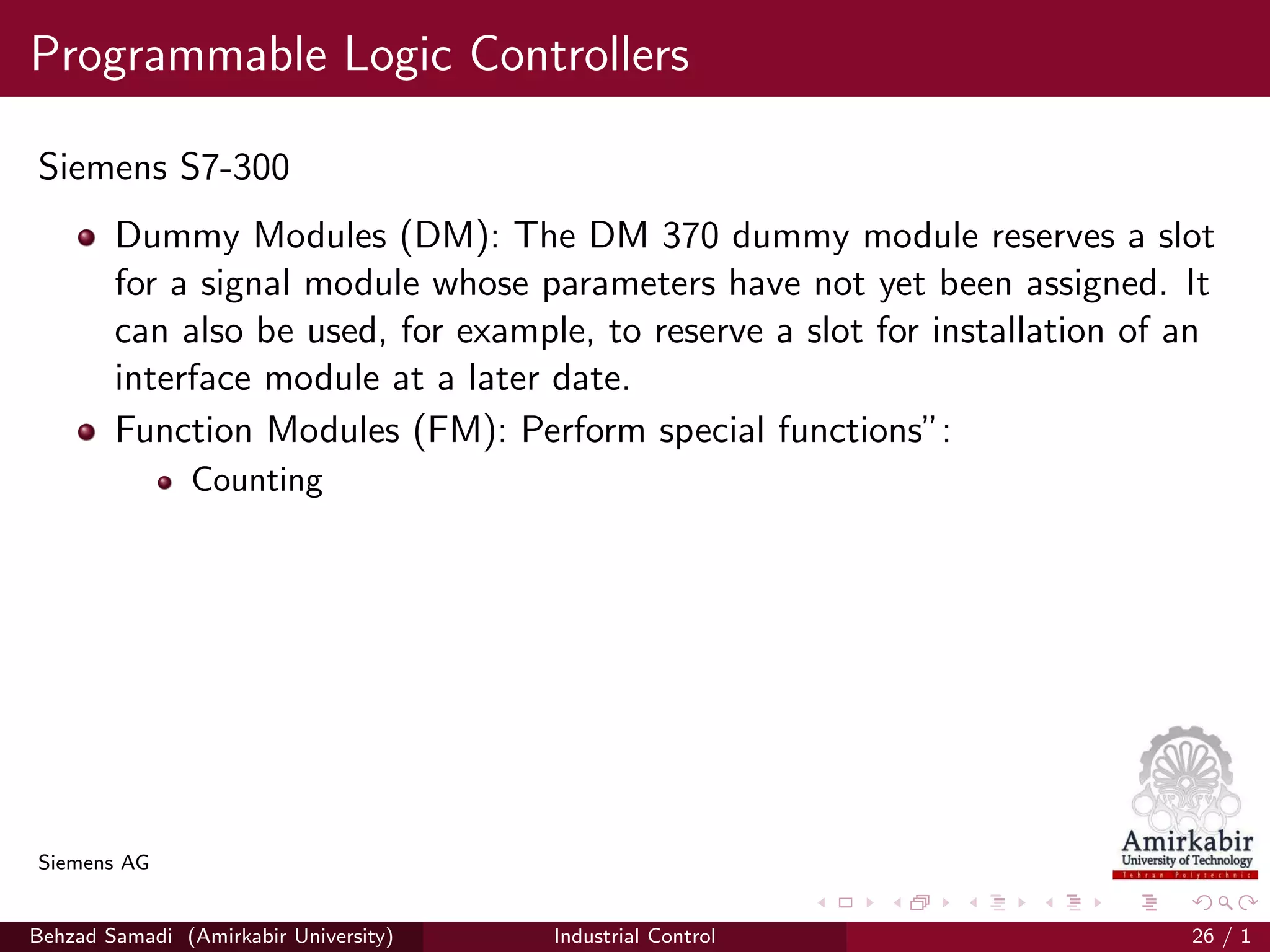 Programmable Logic Controllers
Siemens S7-300
Dummy Modules (DM): The DM 370 dummy module reserves a slot
for a signal module whose parameters have not yet been assigned. It
can also be used, for example, to reserve a slot for installation of an
interface module at a later date.
Function Modules (FM): Perform special functions”:
Counting
Siemens AG
Behzad Samadi (Amirkabir University) Industrial Control 26 / 1
 