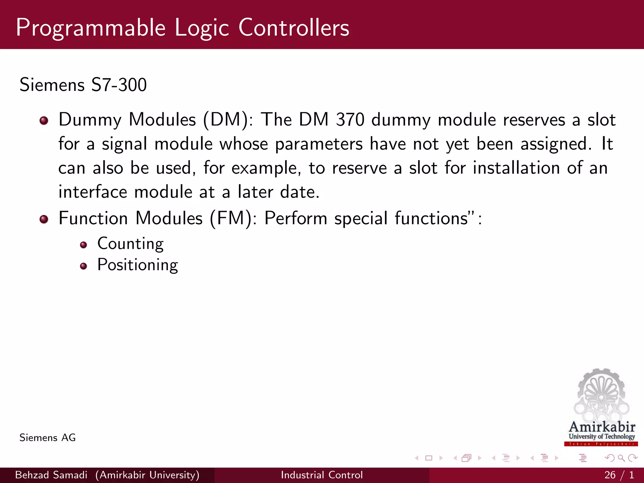 Programmable Logic Controllers
Siemens S7-300
Dummy Modules (DM): The DM 370 dummy module reserves a slot
for a signal module whose parameters have not yet been assigned. It
can also be used, for example, to reserve a slot for installation of an
interface module at a later date.
Function Modules (FM): Perform special functions”:
Counting
Positioning
Siemens AG
Behzad Samadi (Amirkabir University) Industrial Control 26 / 1
 