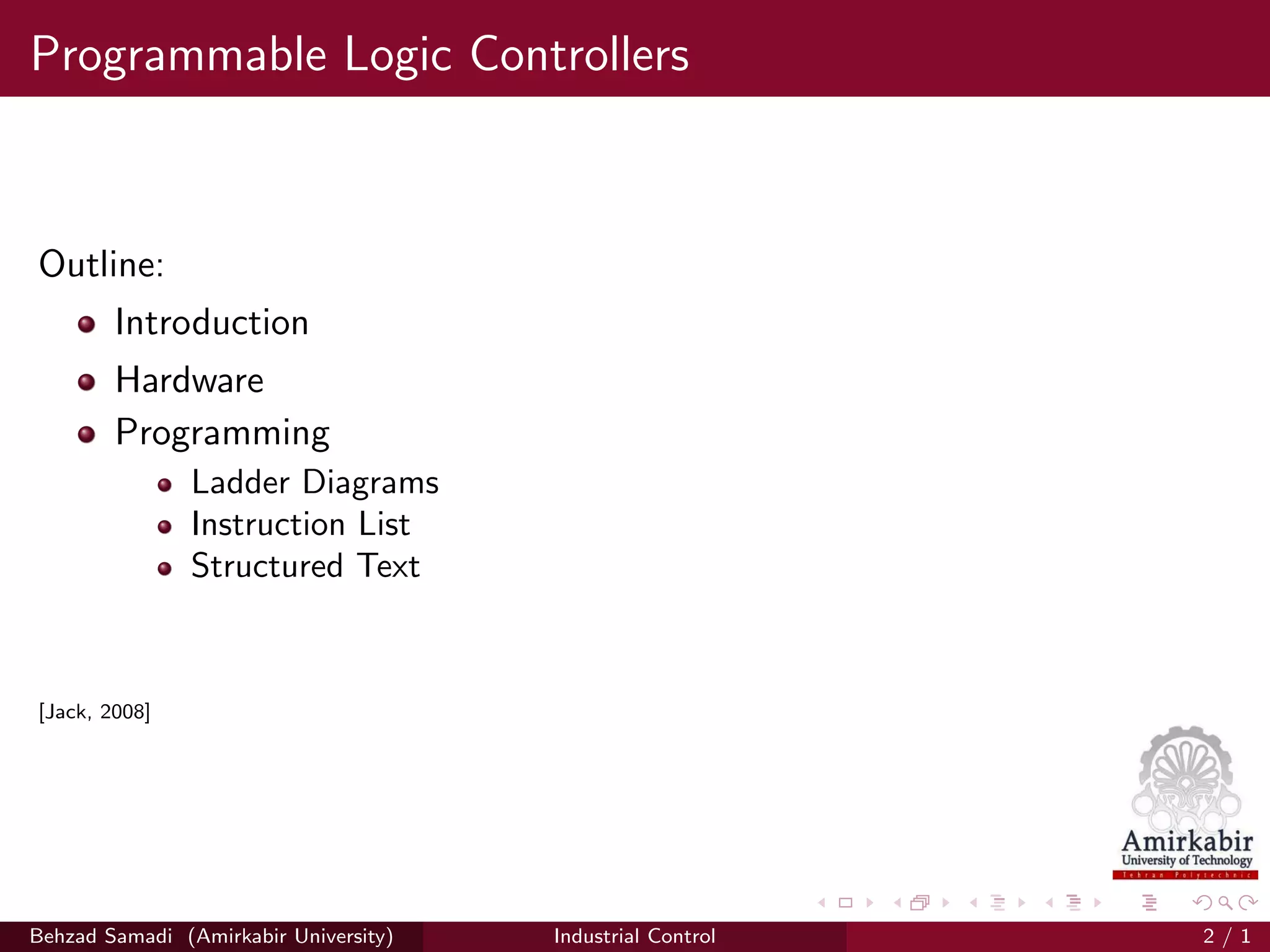Programmable Logic Controllers
Outline:
Introduction
Hardware
Programming
Ladder Diagrams
Instruction List
Structured Text
[Jack, 2008]
Behzad Samadi (Amirkabir University) Industrial Control 2 / 1
 
