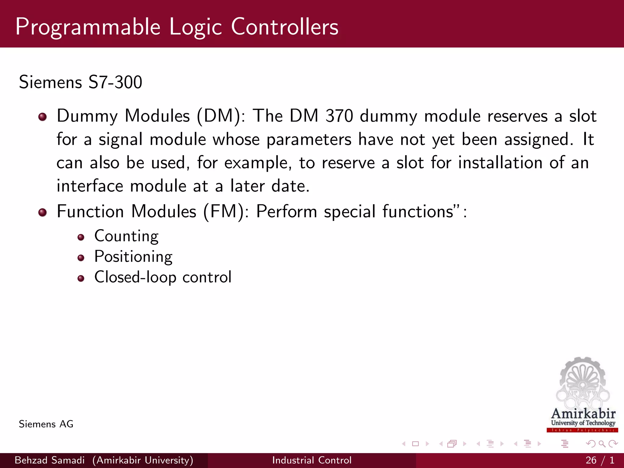 Programmable Logic Controllers
Siemens S7-300
Dummy Modules (DM): The DM 370 dummy module reserves a slot
for a signal module whose parameters have not yet been assigned. It
can also be used, for example, to reserve a slot for installation of an
interface module at a later date.
Function Modules (FM): Perform special functions”:
Counting
Positioning
Closed-loop control
Siemens AG
Behzad Samadi (Amirkabir University) Industrial Control 26 / 1
 