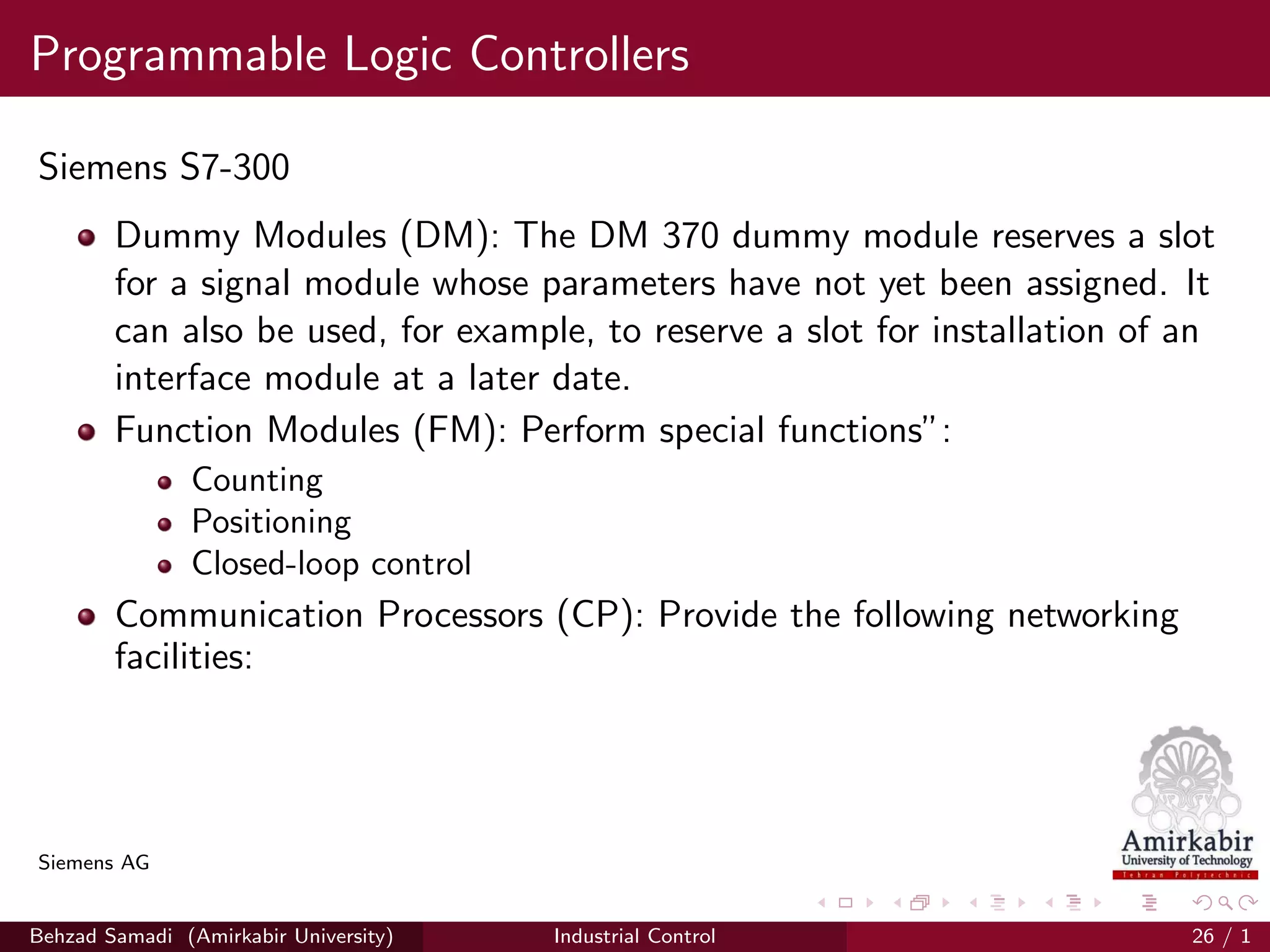 Programmable Logic Controllers
Siemens S7-300
Dummy Modules (DM): The DM 370 dummy module reserves a slot
for a signal module whose parameters have not yet been assigned. It
can also be used, for example, to reserve a slot for installation of an
interface module at a later date.
Function Modules (FM): Perform special functions”:
Counting
Positioning
Closed-loop control
Communication Processors (CP): Provide the following networking
facilities:
Siemens AG
Behzad Samadi (Amirkabir University) Industrial Control 26 / 1
 