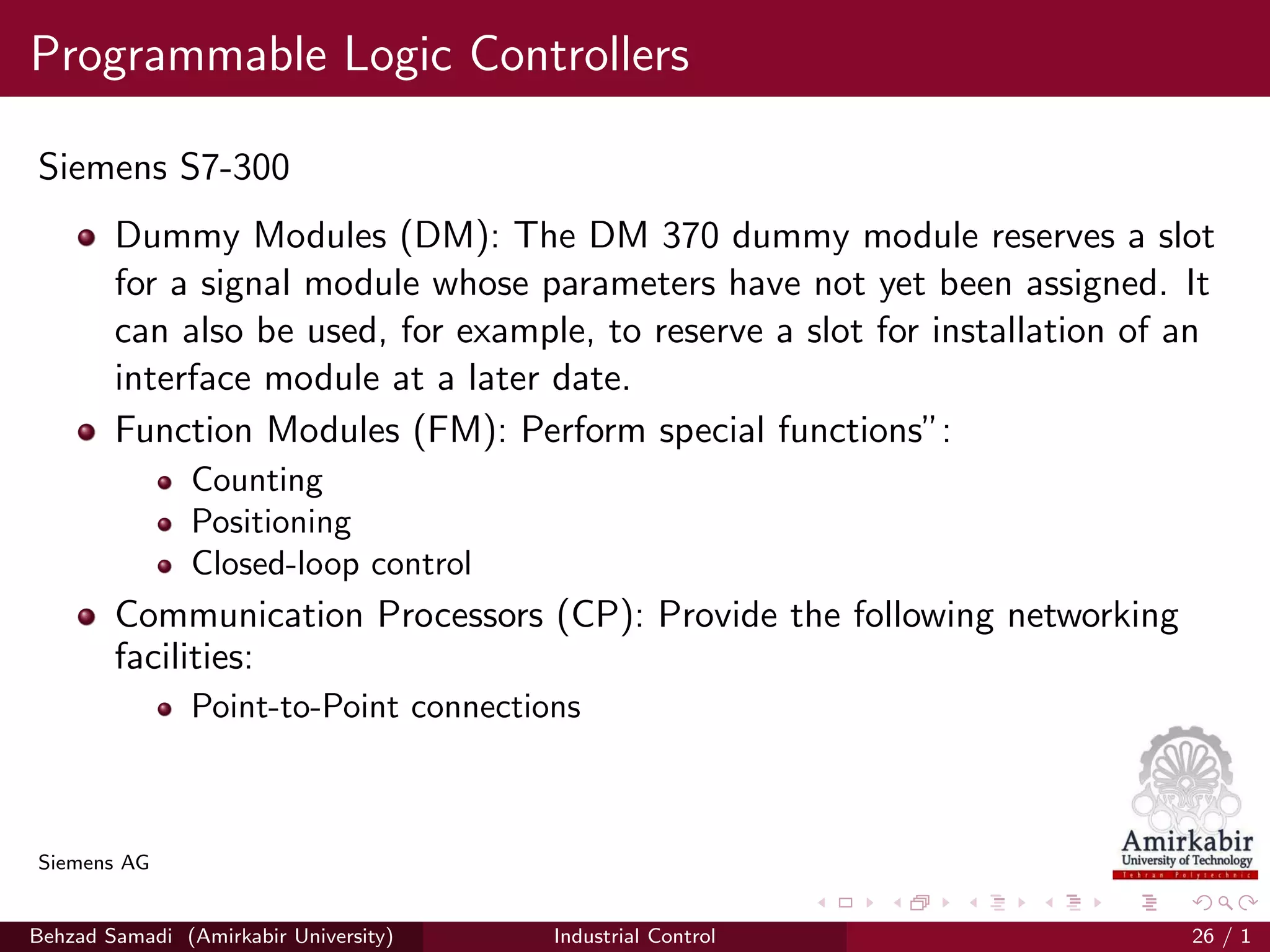 Programmable Logic Controllers
Siemens S7-300
Dummy Modules (DM): The DM 370 dummy module reserves a slot
for a signal module whose parameters have not yet been assigned. It
can also be used, for example, to reserve a slot for installation of an
interface module at a later date.
Function Modules (FM): Perform special functions”:
Counting
Positioning
Closed-loop control
Communication Processors (CP): Provide the following networking
facilities:
Point-to-Point connections
Siemens AG
Behzad Samadi (Amirkabir University) Industrial Control 26 / 1
 