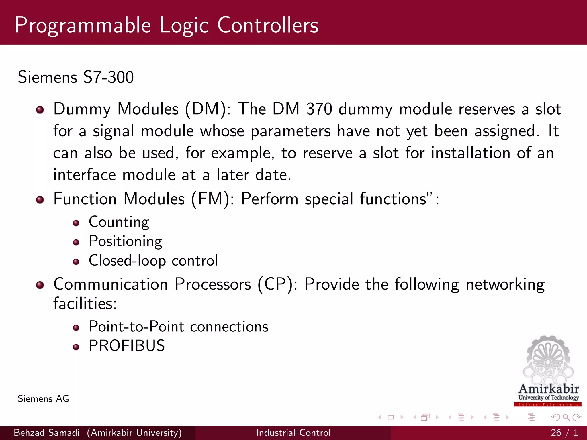 Programmable Logic Controllers
Siemens S7-300
Dummy Modules (DM): The DM 370 dummy module reserves a slot
for a signal module whose parameters have not yet been assigned. It
can also be used, for example, to reserve a slot for installation of an
interface module at a later date.
Function Modules (FM): Perform special functions”:
Counting
Positioning
Closed-loop control
Communication Processors (CP): Provide the following networking
facilities:
Point-to-Point connections
PROFIBUS
Siemens AG
Behzad Samadi (Amirkabir University) Industrial Control 26 / 1
 