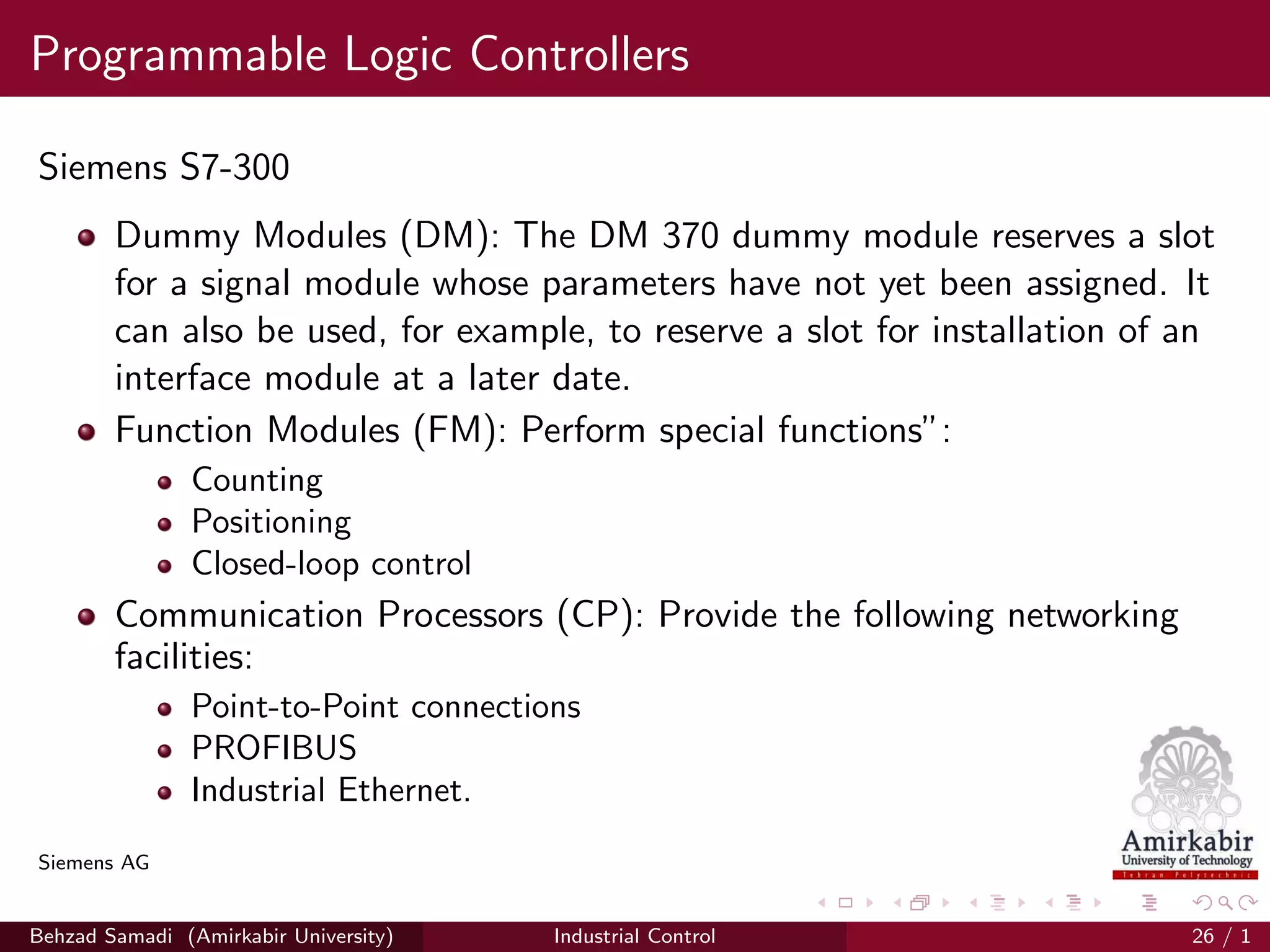 Programmable Logic Controllers
Siemens S7-300
Dummy Modules (DM): The DM 370 dummy module reserves a slot
for a signal module whose parameters have not yet been assigned. It
can also be used, for example, to reserve a slot for installation of an
interface module at a later date.
Function Modules (FM): Perform special functions”:
Counting
Positioning
Closed-loop control
Communication Processors (CP): Provide the following networking
facilities:
Point-to-Point connections
PROFIBUS
Industrial Ethernet.
Siemens AG
Behzad Samadi (Amirkabir University) Industrial Control 26 / 1
 