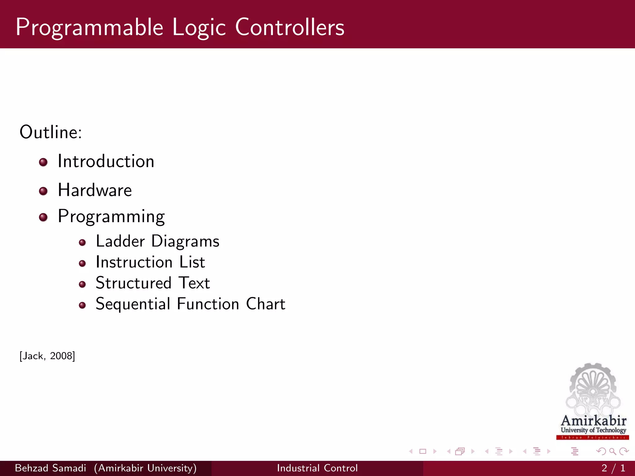 Programmable Logic Controllers
Outline:
Introduction
Hardware
Programming
Ladder Diagrams
Instruction List
Structured Text
Sequential Function Chart
[Jack, 2008]
Behzad Samadi (Amirkabir University) Industrial Control 2 / 1
 