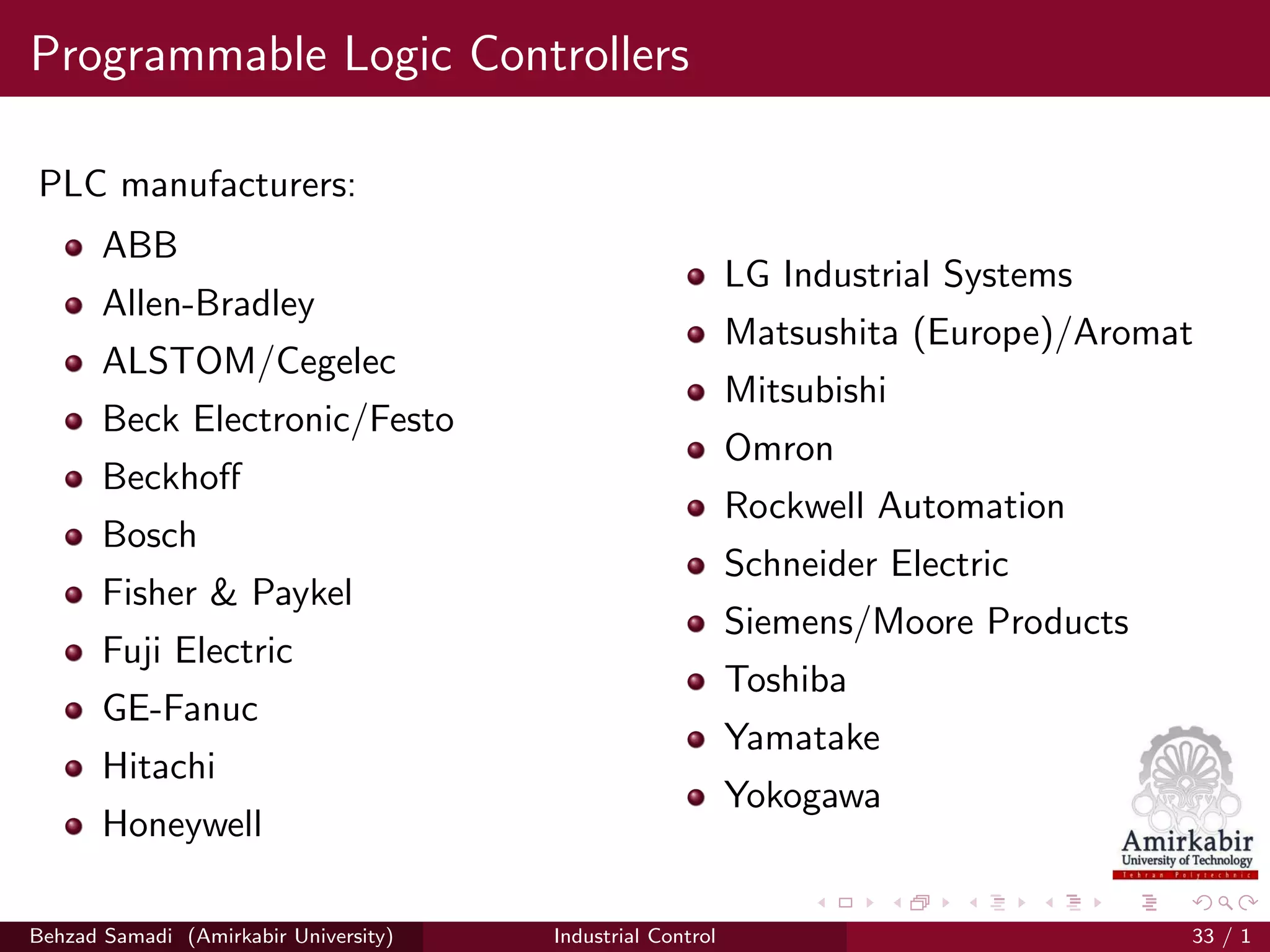 Programmable Logic Controllers
PLC manufacturers:
ABB
Allen-Bradley
ALSTOM/Cegelec
Beck Electronic/Festo
Beckhoﬀ
Bosch
Fisher & Paykel
Fuji Electric
GE-Fanuc
Hitachi
Honeywell
LG Industrial Systems
Matsushita (Europe)/Aromat
Mitsubishi
Omron
Rockwell Automation
Schneider Electric
Siemens/Moore Products
Toshiba
Yamatake
Yokogawa
Behzad Samadi (Amirkabir University) Industrial Control 33 / 1
 