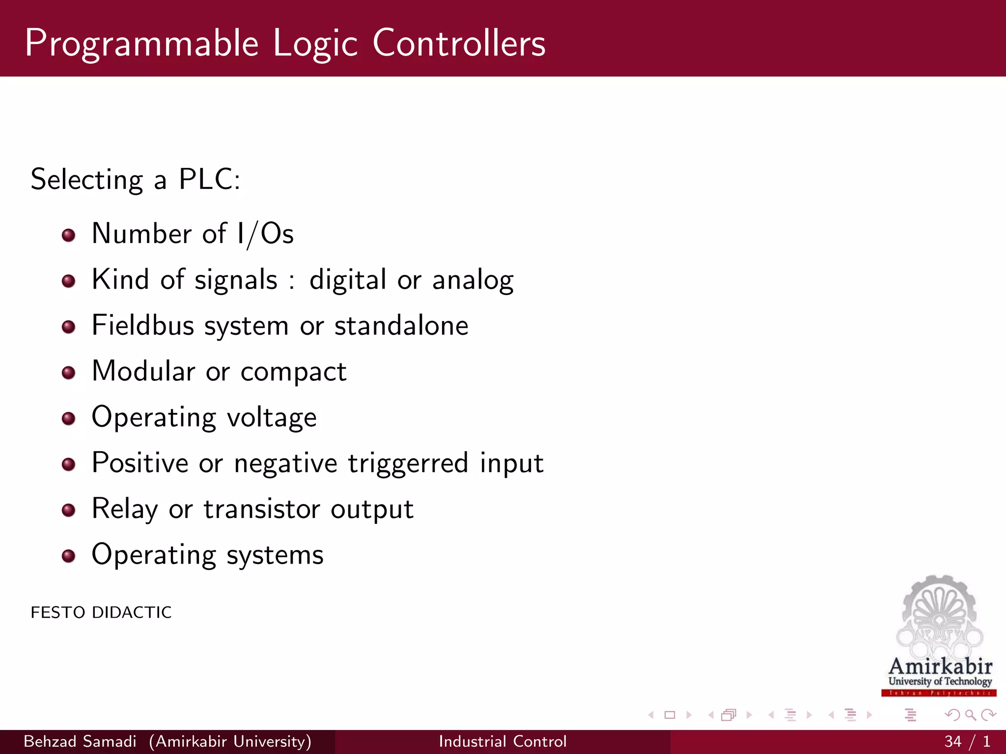 Programmable Logic Controllers
Selecting a PLC:
Number of I/Os
Kind of signals : digital or analog
Fieldbus system or standalone
Modular or compact
Operating voltage
Positive or negative triggerred input
Relay or transistor output
Operating systems
FESTO DIDACTIC
Behzad Samadi (Amirkabir University) Industrial Control 34 / 1
 