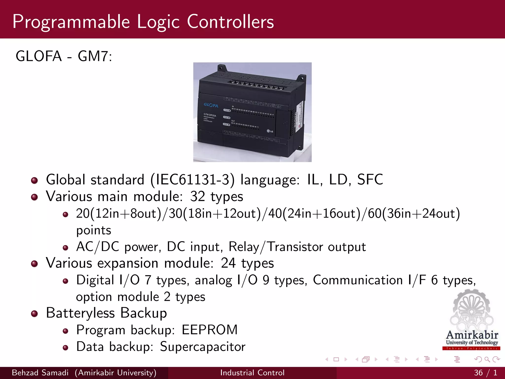 Programmable Logic Controllers
GLOFA - GM7:
Global standard (IEC61131-3) language: IL, LD, SFC
Various main module: 32 types
20(12in+8out)/30(18in+12out)/40(24in+16out)/60(36in+24out)
points
AC/DC power, DC input, Relay/Transistor output
Various expansion module: 24 types
Digital I/O 7 types, analog I/O 9 types, Communication I/F 6 types,
option module 2 types
Batteryless Backup
Program backup: EEPROM
Data backup: Supercapacitor
LS Industrial Systems (lsis.biz)Behzad Samadi (Amirkabir University) Industrial Control 36 / 1
 