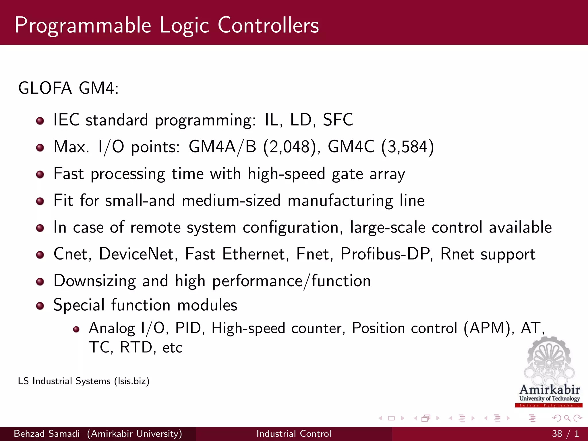 Programmable Logic Controllers
GLOFA GM4:
IEC standard programming: IL, LD, SFC
Max. I/O points: GM4A/B (2,048), GM4C (3,584)
Fast processing time with high-speed gate array
Fit for small-and medium-sized manufacturing line
In case of remote system conﬁguration, large-scale control available
Cnet, DeviceNet, Fast Ethernet, Fnet, Proﬁbus-DP, Rnet support
Downsizing and high performance/function
Special function modules
Analog I/O, PID, High-speed counter, Position control (APM), AT,
TC, RTD, etc
LS Industrial Systems (lsis.biz)
Behzad Samadi (Amirkabir University) Industrial Control 38 / 1
 