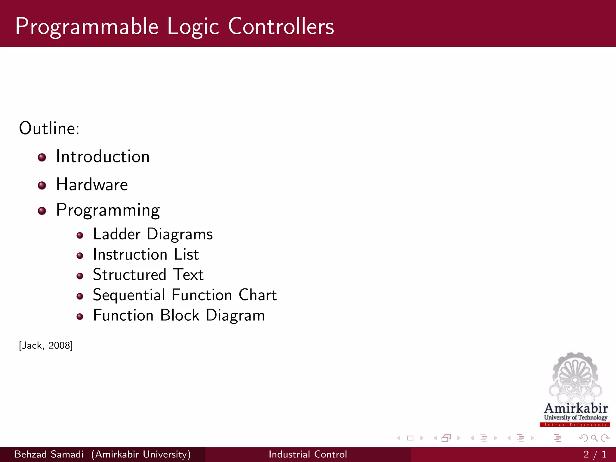 Programmable Logic Controllers
Outline:
Introduction
Hardware
Programming
Ladder Diagrams
Instruction List
Structured Text
Sequential Function Chart
Function Block Diagram
[Jack, 2008]
Behzad Samadi (Amirkabir University) Industrial Control 2 / 1
 