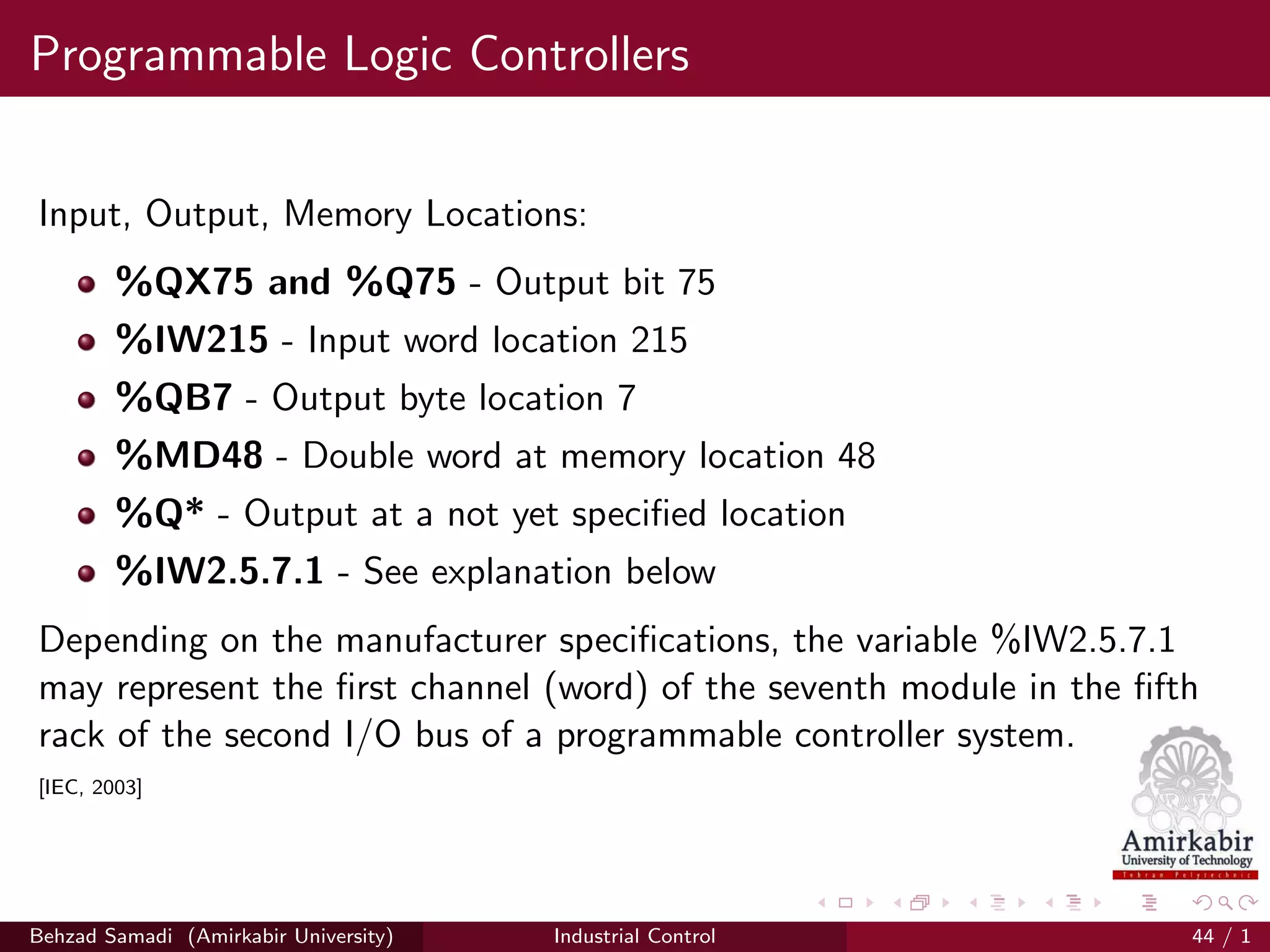 Programmable Logic Controllers
Input, Output, Memory Locations:
%QX75 and %Q75 - Output bit 75
%IW215 - Input word location 215
%QB7 - Output byte location 7
%MD48 - Double word at memory location 48
%Q* - Output at a not yet speciﬁed location
%IW2.5.7.1 - See explanation below
Depending on the manufacturer speciﬁcations, the variable %IW2.5.7.1
may represent the ﬁrst channel (word) of the seventh module in the ﬁfth
rack of the second I/O bus of a programmable controller system.
[IEC, 2003]
Behzad Samadi (Amirkabir University) Industrial Control 44 / 1
 
