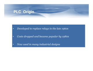 PLC Origin
PLC Origin
• Developed to replace relays in the late 1960s
• Costs dropped and became popular by 1980s
• Costs dropped and became popular by 1980s
• Now used in many industrial designs
 