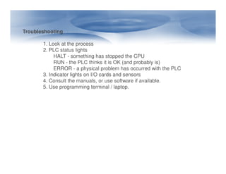 Troubleshooting
1. Look at the process
2. PLC status lights
HALT - something has stopped the CPU
RUN - the PLC thinks it is OK (and probably is)
ERROR - a physical problem has occurred with the PLC
3. Indicator lights on I/O cards and sensors
4. Consult the manuals, or use software if available.
5. Use programming terminal / laptop.
5. Use programming terminal / laptop.
 