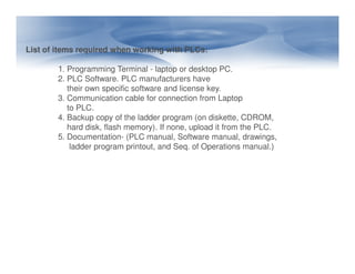 List of items required when working with PLCs:
1. Programming Terminal - laptop or desktop PC.
2. PLC Software. PLC manufacturers have
their own specific software and license key.
3. Communication cable for connection from Laptop
to PLC.
4. Backup copy of the ladder program (on diskette, CDROM,
hard disk, flash memory). If none, upload it from the PLC.
5. Documentation- (PLC manual, Software manual, drawings,
5. Documentation- (PLC manual, Software manual, drawings,
ladder program printout, and Seq. of Operations manual.)
 