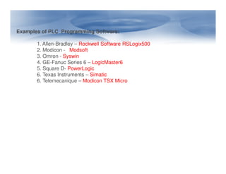 Examples of PLC Programming Software:
1. Allen-Bradley – Rockwell Software RSLogix500
2. Modicon - Modsoft
3. Omron - Syswin
4. GE-Fanuc Series 6 – LogicMaster6
5. Square D- PowerLogic
6. Texas Instruments – Simatic
6. Telemecanique – Modicon TSX Micro
 