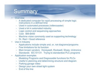 Summary
• Overview
– A dedicated computer for rapid processing of simple logic
instructions in a defined time
– Used in automated processes (rollercoaster)
– Used a lot in automated industry
– Logic control and sequencing approaches
– Cost: $60-$400
– Machine vision commonly used as supporting technology
– Dr. Red = Good reference
– Dr. Red = Good reference
• Use in Industry
– Applications include simple and, or, not diagrams/programs
– Few limitations for its function
– Main known vendors: Honeywell, Rockwell, Sharp, Unitronics
– Standards: IEC 61131. Trying to standardize PLC programs
• Application examples
– Modeling Programs and Diagnosable functions for PLCs
– Useful in planning and determining structure and diagram
– Parking garage video
– Design your own street light system
– End of the line
 