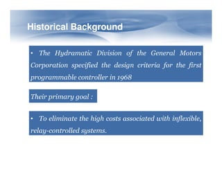 Historical Background
Historical Background
• The Hydramatic Division of the General Motors
Corporation specified the design criteria for the first
programmable controller in 1968
Their primary goal :
• To eliminate the high costs associated with inflexible,
relay-controlled systems.
 