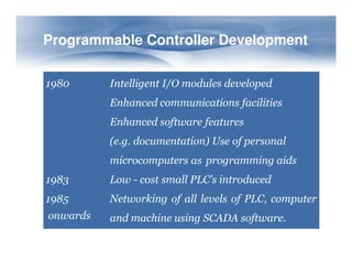 1980 Intelligent I/O modules developed
Enhanced communications facilities
Enhanced software features
(e.g. documentation) Use of personal
Programmable Controller Development
Programmable Controller Development
(e.g. documentation) Use of personal
microcomputers as programming aids
1983 Low - cost small PLC’s introduced
1985 Networking of all levels of PLC, computer
and machine using SCADA software.
onwards
 