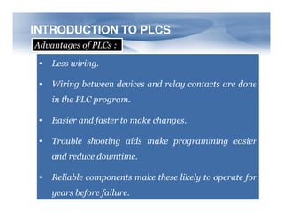 INTRODUCTION TO PLCS
INTRODUCTION TO PLCS
Advantages of PLCs :
• Less wiring.
• Wiring between devices and relay contacts are done
in the PLC program.
• Easier and faster to make changes.
• Trouble shooting aids make programming easier
and reduce downtime.
• Reliable components make these likely to operate for
years before failure.
 