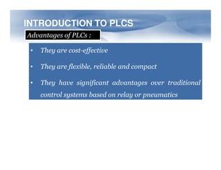 INTRODUCTION TO PLCS
INTRODUCTION TO PLCS
Advantages of PLCs :
• They are cost-effective
• They are flexible, reliable and compact
• They have significant advantages over traditional
• They have significant advantages over traditional
control systems based on relay or pneumatics
 