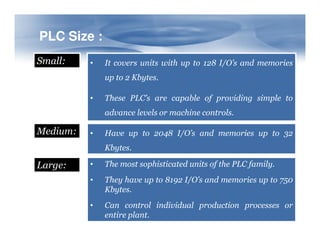 PLC Size :
PLC Size :
Small: • It covers units with up to 128 I/O’s and memories
up to 2 Kbytes.
• These PLC’s are capable of providing simple to
advance levels or machine controls.
Medium: • Have up to 2048 I/O’s and memories up to 32
Kbytes.
Large: • The most sophisticated units of the PLC family.
• They have up to 8192 I/O’s and memories up to 750
Kbytes.
• Can control individual production processes or
entire plant.
 