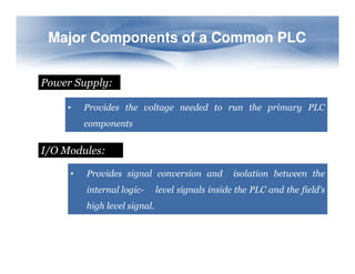 Major Components of a Common PLC
Major Components of a Common PLC
Power Supply:
• Provides the voltage needed to run the primary PLC
components
I/O Modules:
• Provides signal conversion and isolation between the
internal logic- level signals inside the PLC and the field’s
high level signal.
 