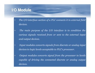 I/O Module
I/O Module
• The I/O interface section of a PLC connects it to external field
devices.
• The main purpose of the I/O interface is to condition the
various signals received from or sent to the external input
and output devices.
• Input modules converts signals from discrete or analog input
devices to logic levels acceptable to PLC’s processor.
• Output modules converts signal from the processor to levels
capable of driving the connected discrete or analog output
devices.
 