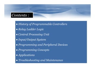 Contents :
● History of Programmable Controllers
● Relay Ladder Logic
● Central Processing Unit
● Input/Output System
● Programming and Peripheral Devices
● Programming Concepts
● Applications
● Troubleshooting and Maintenance
 