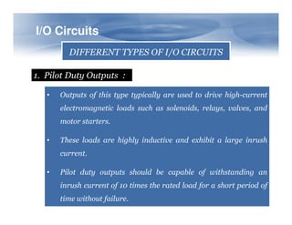 I/O
I/O Circuits
Circuits
DIFFERENT TYPES OF I/O CIRCUITS
1. Pilot Duty Outputs :
• Outputs of this type typically are used to drive high-current
electromagnetic loads such as solenoids, relays, valves, and
motor starters.
• These loads are highly inductive and exhibit a large inrush
current.
• Pilot duty outputs should be capable of withstanding an
inrush current of 10 times the rated load for a short period of
time without failure.
 