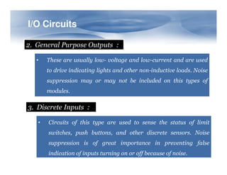 I/O
I/O Circuits
Circuits
2. General Purpose Outputs :
• These are usually low- voltage and low-current and are used
to drive indicating lights and other non-inductive loads. Noise
suppression may or may not be included on this types of
modules.
3. Discrete Inputs :
• Circuits of this type are used to sense the status of limit
switches, push buttons, and other discrete sensors. Noise
suppression is of great importance in preventing false
indication of inputs turning on or off because of noise.
 