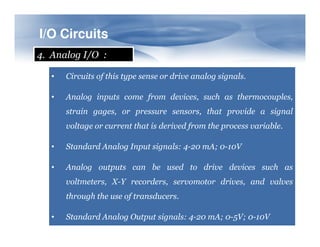 I/O
I/O Circuits
Circuits
4. Analog I/O :
• Circuits of this type sense or drive analog signals.
• Analog inputs come from devices, such as thermocouples,
strain gages, or pressure sensors, that provide a signal
voltage or current that is derived from the process variable.
voltage or current that is derived from the process variable.
• Standard Analog Input signals: 4-20 mA; 0-10V
• Analog outputs can be used to drive devices such as
voltmeters, X-Y recorders, servomotor drives, and valves
through the use of transducers.
• Standard Analog Output signals: 4-20 mA; 0-5V; 0-10V
 
