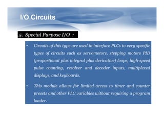 I/O
I/O Circuits
Circuits
5. Special Purpose I/O :
• Circuits of this type are used to interface PLCs to very specific
types of circuits such as servomotors, stepping motors PID
(proportional plus integral plus derivative) loops, high-speed
pulse counting, resolver and decoder inputs, multiplexed
displays, and keyboards.
• This module allows for limited access to timer and counter
presets and other PLC variables without requiring a program
loader.
 