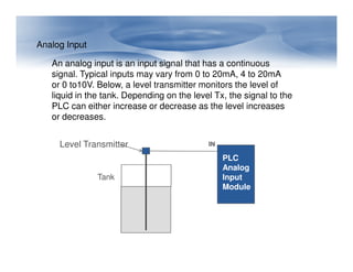 An analog input is an input signal that has a continuous
signal. Typical inputs may vary from 0 to 20mA, 4 to 20mA
or 0 to10V. Below, a level transmitter monitors the level of
liquid in the tank. Depending on the level Tx, the signal to the
PLC can either increase or decrease as the level increases
or decreases.
Analog Input
IN
PLC
Analog
Input
Module
Tank
Level Transmitter
 