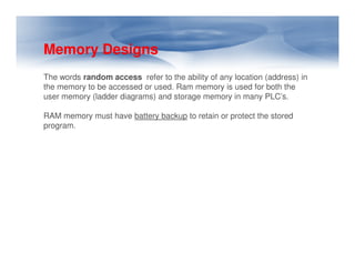 Memory Designs
The words random access refer to the ability of any location (address) in
the memory to be accessed or used. Ram memory is used for both the
user memory (ladder diagrams) and storage memory in many PLC’s.
RAM memory must have battery backup to retain or protect the stored
program.
 