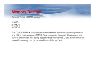 Memory Designs
Several Types of RAM Memory:
1.MOS
2.HMOS
3.CMOS
The CMOS-RAM (Complimentary Metal Oxide Semiconductor) is probably
one of the most popular. CMOS-RAM is popular because it has a very low
current drain when not being accessed (15microamps.), and the information
stored in memory can be retained by as little as 2Vdc.
 