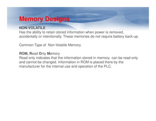 Memory Designs
NON-VOLATILE
Has the ability to retain stored information when power is removed,
accidentally or intentionally. These memories do not require battery back-up.
Common Type of Non-Volatile Memory
ROM, Read Only Memory
Read only indicates that the information stored in memory can be read only
and cannot be changed. Information in ROM is placed there by the
and cannot be changed. Information in ROM is placed there by the
manufacturer for the internal use and operation of the PLC.
 