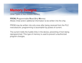 Memory Designs
Other Types of Non-Volatile Memory
PROM, Programmable Read Only Memory
Allows initial and/or additional information to be written into the chip.
PROM may be written into only once after being received from the PLC
manufacturer; programming is accomplish by pulses of current.
The current melts the fusible links in the device, preventing it from being
The current melts the fusible links in the device, preventing it from being
reprogrammed. This type of memory is used to prevent unauthorized
program changes.
 