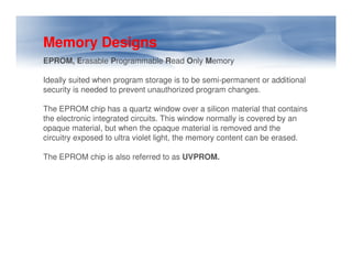 Memory Designs
EPROM, Erasable Programmable Read Only Memory
Ideally suited when program storage is to be semi-permanent or additional
security is needed to prevent unauthorized program changes.
The EPROM chip has a quartz window over a silicon material that contains
the electronic integrated circuits. This window normally is covered by an
opaque material, but when the opaque material is removed and the
circuitry exposed to ultra violet light, the memory content can be erased.
circuitry exposed to ultra violet light, the memory content can be erased.
The EPROM chip is also referred to as UVPROM.
 