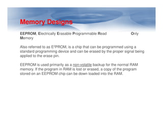 Memory Designs
EEPROM, Electrically Erasable Programmable Read Only
Memory
Also referred to as E2PROM, is a chip that can be programmed using a
standard programming device and can be erased by the proper signal being
applied to the erase pin.
EEPROM is used primarily as a non-volatile backup for the normal RAM
EEPROM is used primarily as a non-volatile backup for the normal RAM
memory. If the program in RAM is lost or erased, a copy of the program
stored on an EEPROM chip can be down loaded into the RAM.
 