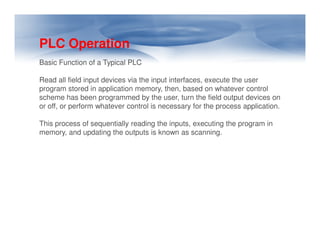 PLC Operation
Basic Function of a Typical PLC
Read all field input devices via the input interfaces, execute the user
program stored in application memory, then, based on whatever control
scheme has been programmed by the user, turn the field output devices on
or off, or perform whatever control is necessary for the process application.
This process of sequentially reading the inputs, executing the program in
This process of sequentially reading the inputs, executing the program in
memory, and updating the outputs is known as scanning.
 