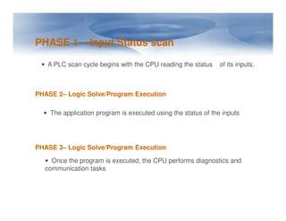 PHASE 1 – Input Status scan
• A PLC scan cycle begins with the CPU reading the status of its inputs.
PHASE 2– Logic Solve/Program Execution
• The application program is executed using the status of the inputs
• The application program is executed using the status of the inputs
PHASE 3– Logic Solve/Program Execution
• Once the program is executed, the CPU performs diagnostics and
communication tasks
 